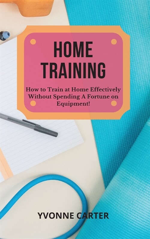 Home Training: How to Train at Home Effectively Without Spending A Fortune on Equipment! (Hardcover)