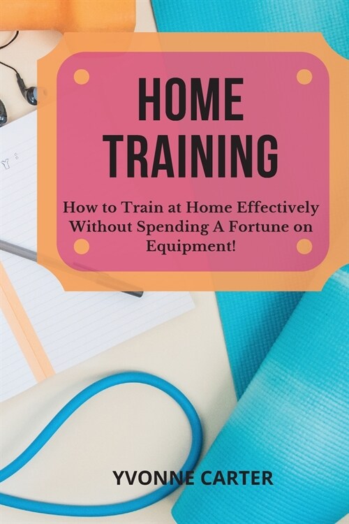 Home Training: How to Train at Home Effectively Without Spending A Fortune on Equipment! (Paperback)