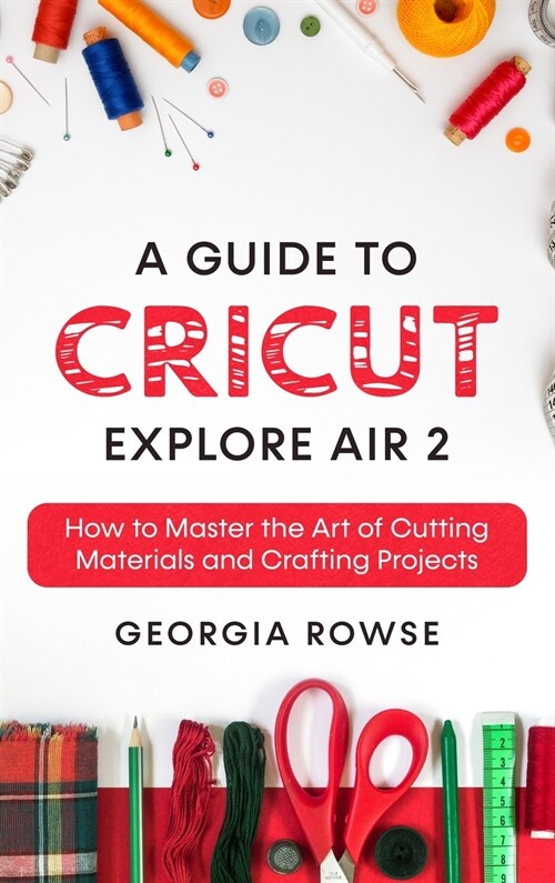 A Guide to Cricut Explore Air 2: How to Master the Art of Cutting Materials and Crafting Projects (Hardcover)