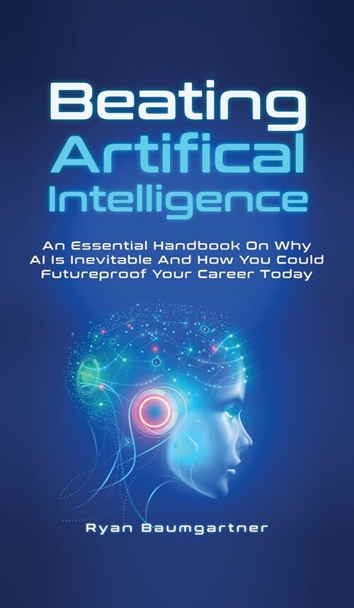 Beating Artificial Intelligence: An Essential Handbook On Why AI Is Inevitable And How You Could Futureproof Your Career Today (Hardcover)