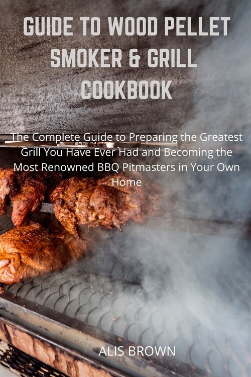 Guide to Wood Pellet Smoker & Grill Cookbook: The Complete Guide to Prepare the Greatest Grill You Have Ever Had and Become the Most Renowned BBQ Pitm (Paperback)