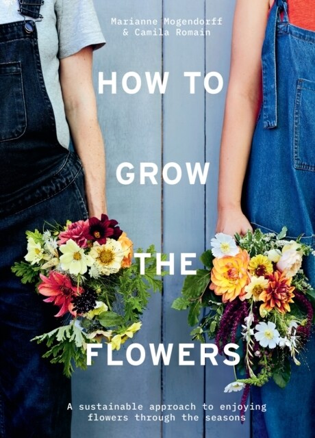 How to Grow the Flowers : A Sustainable Approach to Enjoying Flowers Through the Seasons (Hardcover)