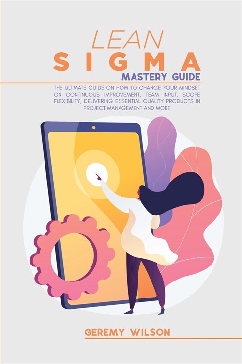 Lean Sigma Mastery Guide: The Ultimate Guide on How To Change Your Mindset On Continuous Improvement, Team Input, Scope Flexibility, Delivering (Paperback)