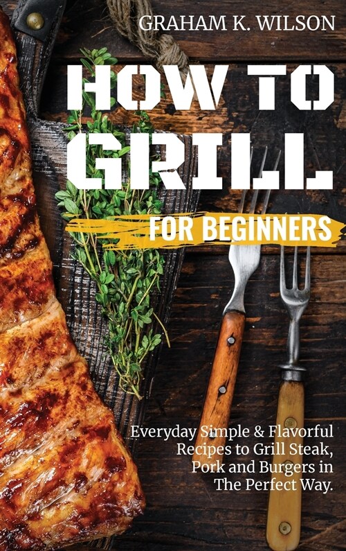 How to Grill for Beginners: Everyday Simple and Flavorful Recipes to Grill Steak, Pork and Burgers in The Perfect Way. (Hardcover)