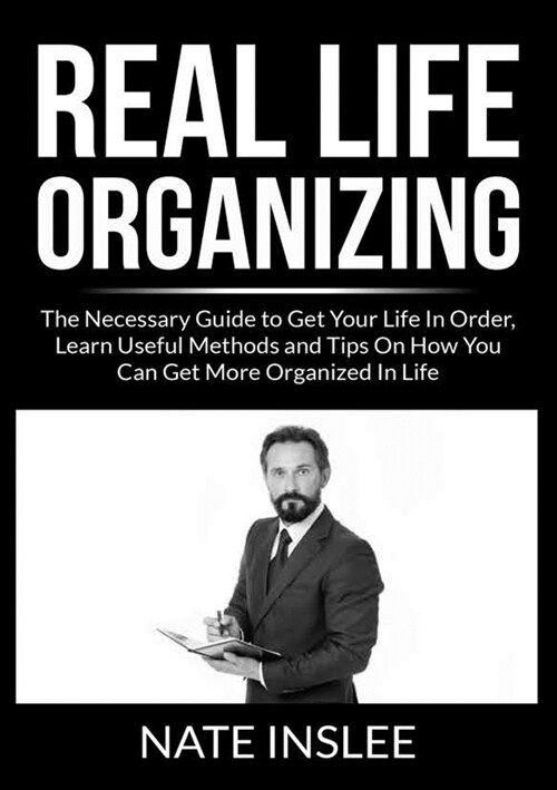 Real Life Organizing: The Necessary Guide to Get Your Life In Order, Learn Useful Methods and Tips On How You Can Get More Organized In Life (Paperback)