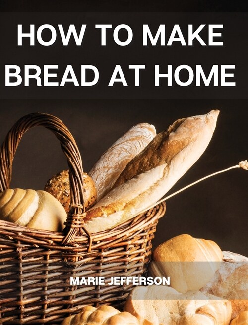 How to Make Bread at Home: A Complete and Easy Baking Guide with Quick Recipes to Prepare Your Homemade Bread, Including Tips and Tricks for a Be (Hardcover)