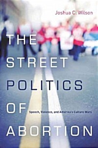 The Street Politics of Abortion: Speech, Violence, and Americas Culture Wars (Paperback)