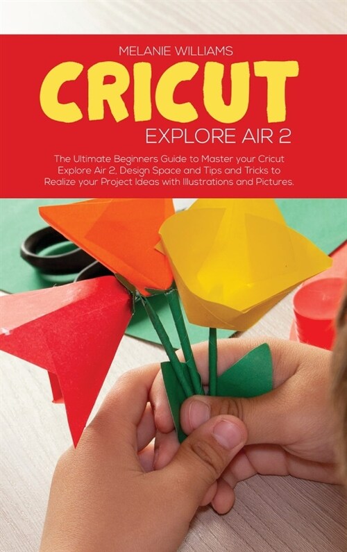 Cricut Explore Air 2: The Ultimate Beginners Guide to master your Cricut Explore Air 2, Design Space and Tips and Tricks to Realize your Pr (Hardcover)