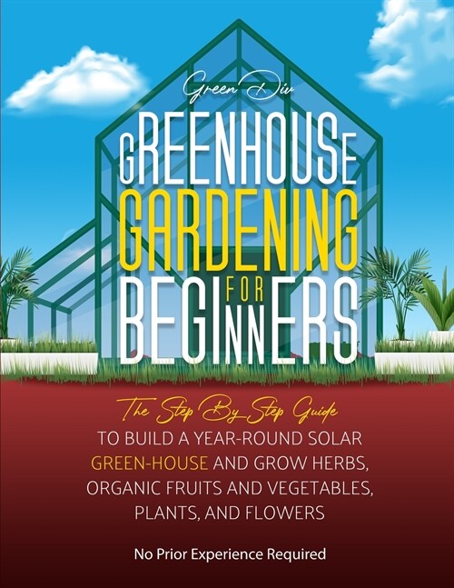 Greenhouse Gardening: The Step By Step Guide To Build A Year-Round Solar Greenhouse And Grow Herbs, Organic Fruits And Vegetables, Plants, A (Paperback)