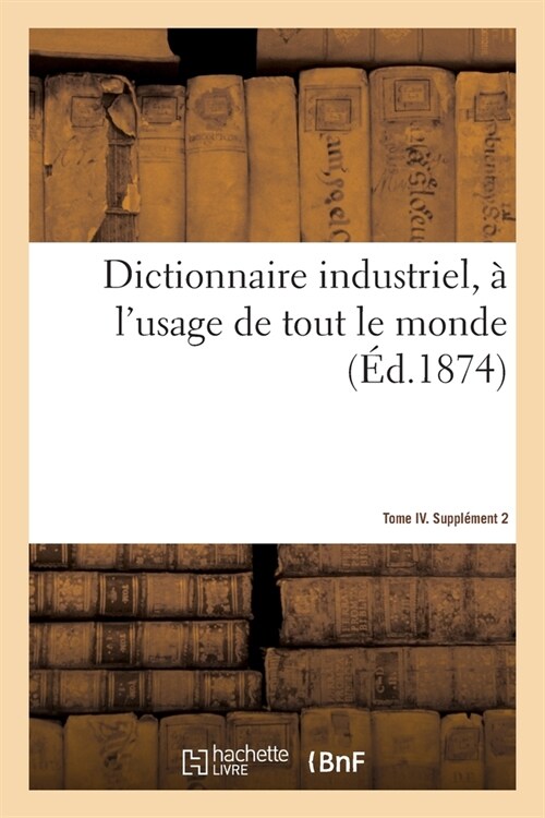 Dictionnaire Industriel, ?lUsage de Tout Le Monde. Tome IV. Suppl?ent 2 (Paperback)