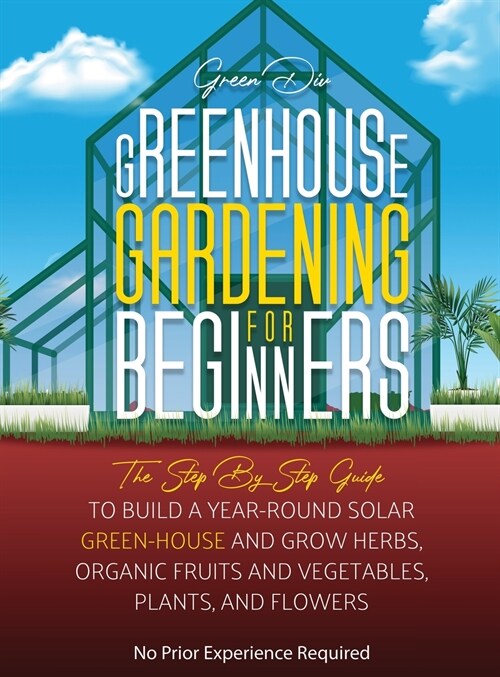 Greenhouse Gardening: The Step By Step Guide To Build A Year-Round Solar Greenhouse And Grow Herbs, Organic Fruits And Vegetables, Plants, A (Hardcover)