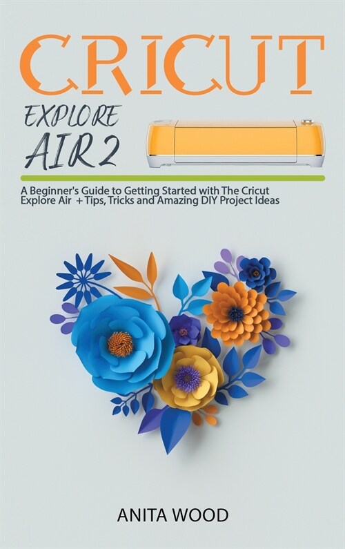 Cricut Explore Air 2: A Beginners Guide to Getting Started with the Cricut Explore Air + Tips, Tricks and Amazing DIY Project Ideas (Hardcover)