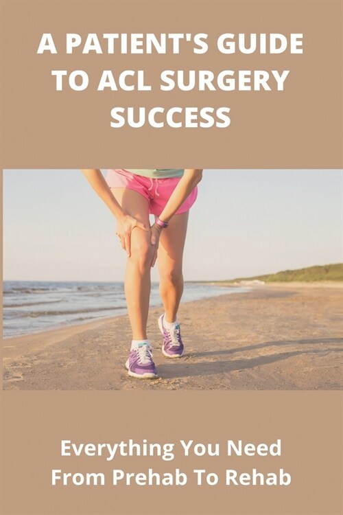 A Patients Guide To ACL Surgery Success: Everything You Need From Prehab To Rehab: Acl Surgery Recovery Time (Paperback)