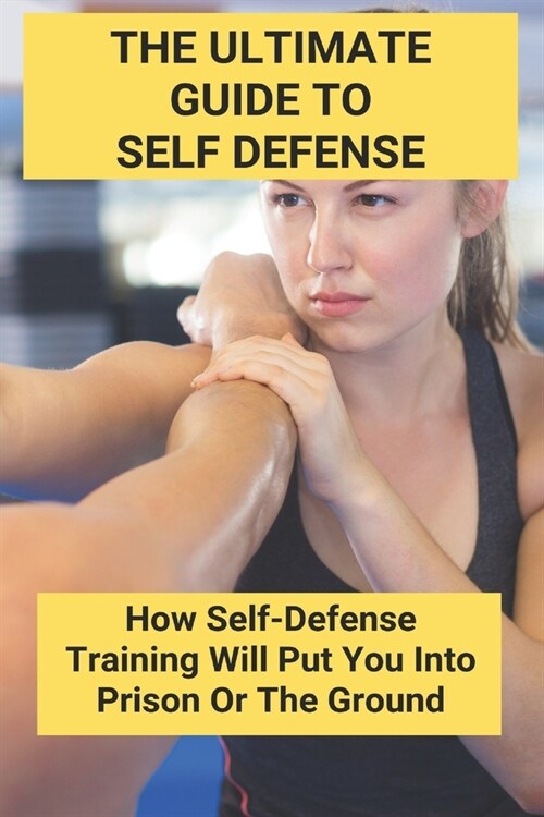 The Ultimate Guide To Self Defense: How Self-Defense Training Will Put You Into Prison Or The Ground: Self Defense Weapons (Paperback)