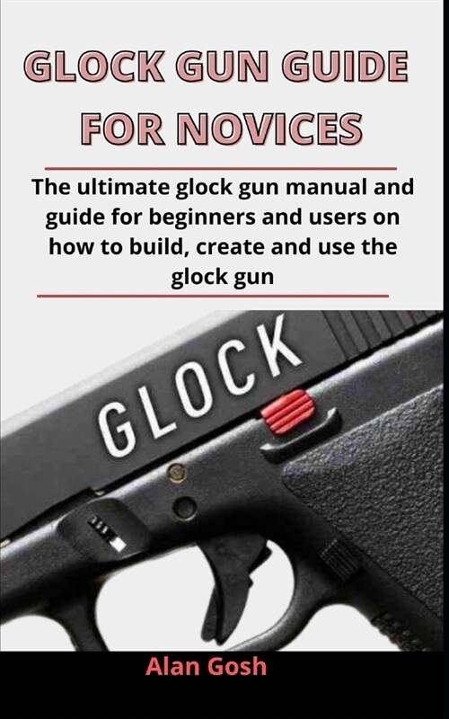 Glock Gun Guide For Novices: The Ultimate Glock Gun Manual And Guide For Beginners And Users On How To Build, Create And Use The Glock Gun (Paperback)