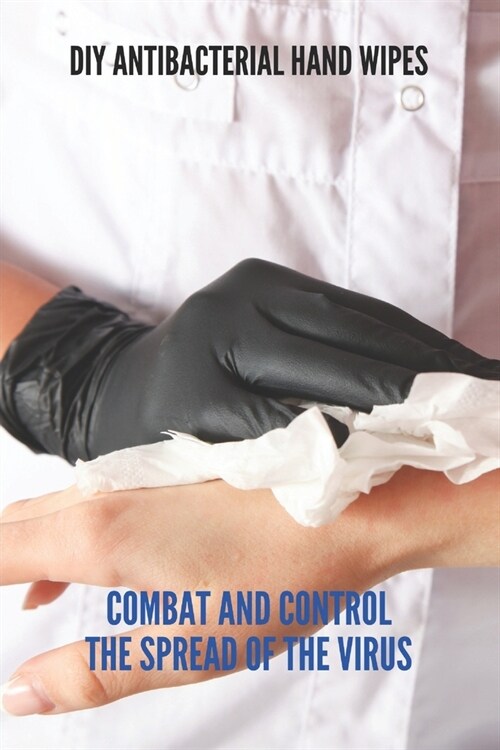 Diy Antibacterial Hand Wipes: Combat And Control The Spread Of The Virus: Diy Antibacterial Wipes Without Alcohol (Paperback)