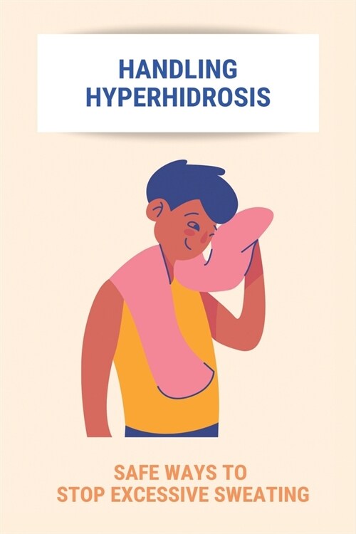 Handling Hyperhidrosis: Safe Ways To Stop Excessive Sweating: How To Stop Underarm Sweating Permanently (Paperback)