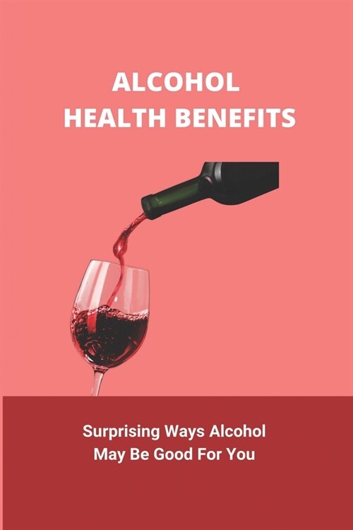 Alcohol Health Benefits: Surprising Ways Alcohol May Be Good For You: Alcohol And Health Statistics (Paperback)