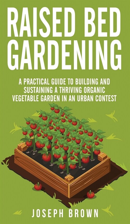 Raised Bed Gardening: A Practical Guide To Building And Sustaining A Thriving Organic Vegetable Garden In An Urban Contest (Hardcover)