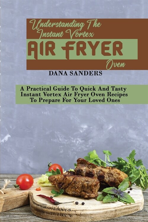 Understanding The Instant Vortex Air Fryer Oven: A Practical Guide To Quick And Tasty Instant Vortex Air Fryer Oven Recipes To Prepare For Your Loved (Paperback)