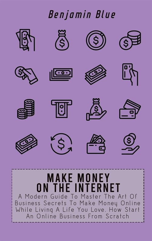 Make Money on the Internet: A Modern Guide To Master The Art Of Business Secrets To Make Money Online While Living A Life You Love. How Start An O (Hardcover)