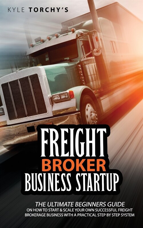 Freight Broker Business Startup: The Ultimate Beginners Guide on How to Start and Scale Your Own Successful Freight Brokerage Business With a Practica (Hardcover)