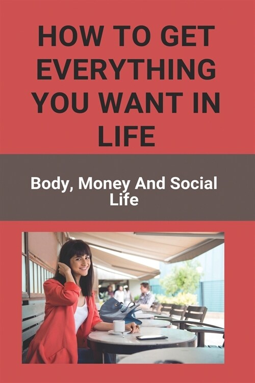 How To Get Everything You Want In Life: Body, Money, And Social Life: Getting Everything You Want (Paperback)