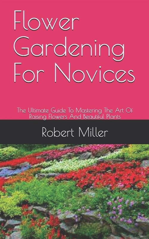 Flower Gardening For Novices: The Ultimate Guide To Mastering The Art Of Raising Flowers And Beautiful Plants (Paperback)