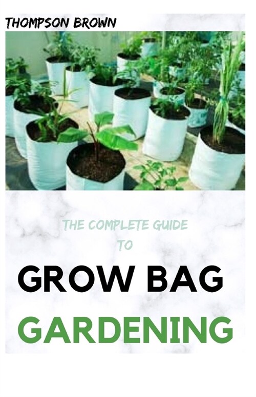 The Complete Guide to Grow Bag Gardening: The exhaustive way to Grow Prolific Vegetables, Herbs, Fruits, and Flowers in Lightweight, Eco-friendly Fabr (Paperback)