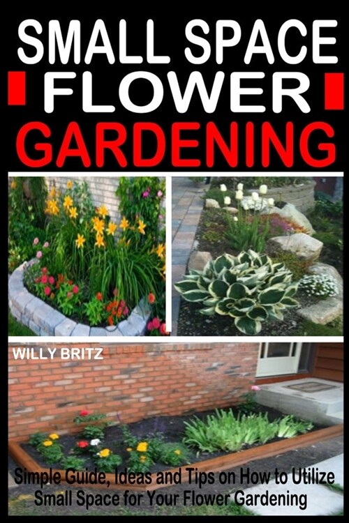 Small Space Flower Gardening: Simple Guide, Ideas and Tips on how to Utilize Small Space for Your Flower Gardening. (Paperback)