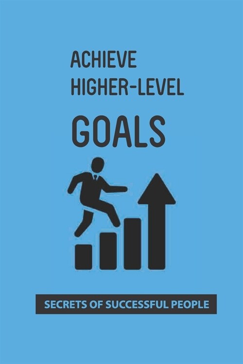 Achieve Higher-Level Goals: Secrets Of Successful People: Process Of Achieving Goals (Paperback)