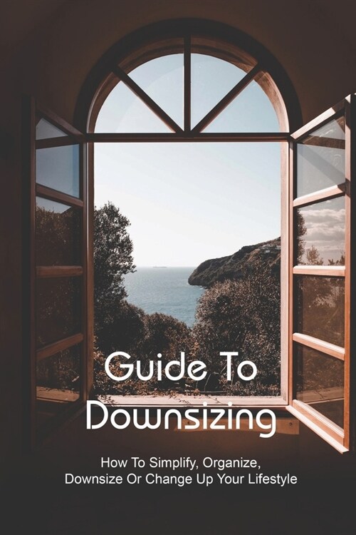 Guide To Downsizing: How To Simplify, Organize, Downsize Or Change Up Your Lifestyle: Downsizing For Tiny Life (Paperback)