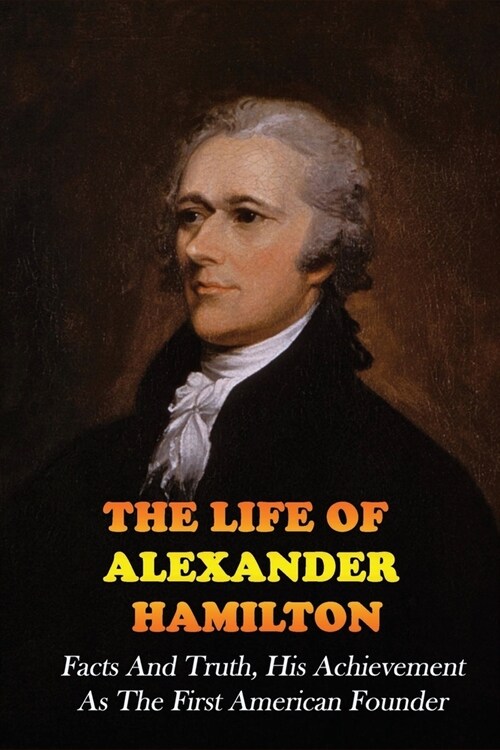 The Life Of Alexander Hamilton: Facts And Truth, His Achievement As The First American Founder: Historical Fiction (Paperback)