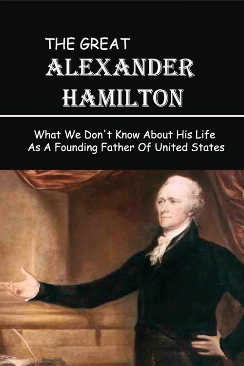 The Great Alexander Hamilton: What We Dont Know About His Life As A Founding Father Of United States: What Did Alexander Hamilton Do (Paperback)