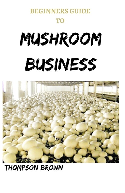 Beginners Guide to Mushroom Business: Step By Step Guide On Starting a Profitable Mushroom Farming Business (Paperback)