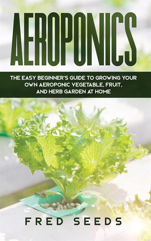 Aeroponics: The Easy Beginners Guide to Growing Your Own Aeroponic Vegetable, Fruit, and Herb Garden at Home (Hardcover)