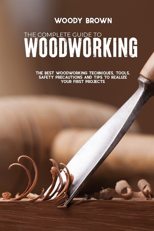 The Complete Guide to Woodworking: The Best Woodworking Techniques, Tools, Safety Precautions and Tips to Realize Your First Projects (Paperback)