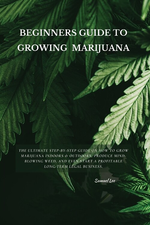 Beginners Guide to Growing Marijuana: The Ultimate Step-by-Step Guide On How to Grow Marijuana Indoors & Outdoors, Produce Mind-Blowing Weed, and Even (Paperback)