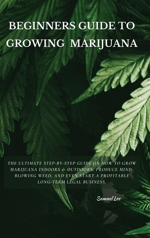 Beginners Guide to Growing Marijuana: The Ultimate Step-by-Step Guide On How to Grow Marijuana Indoors & Outdoors, Produce Mind-Blowing Weed, and Even (Hardcover)
