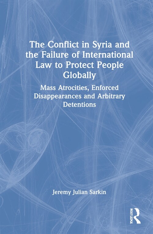 The Conflict in Syria and the Failure of International Law to Protect People Globally : Mass Atrocities, Enforced Disappearances and Arbitrary Detenti (Hardcover)