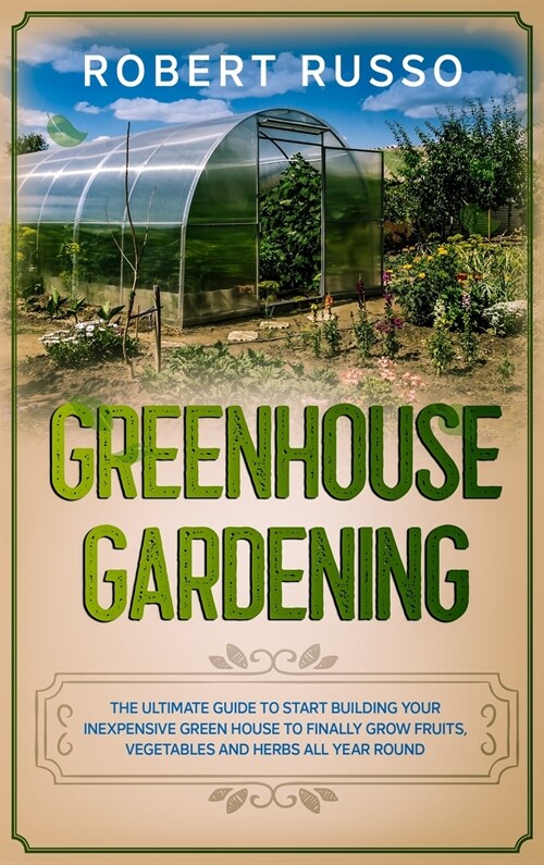 Greenhouse Gardening: The Ultimate Guide to Start Building Your Inexpensive Green House to Finally Grow Fruits, Vegetables and Herbs All Yea (Hardcover)