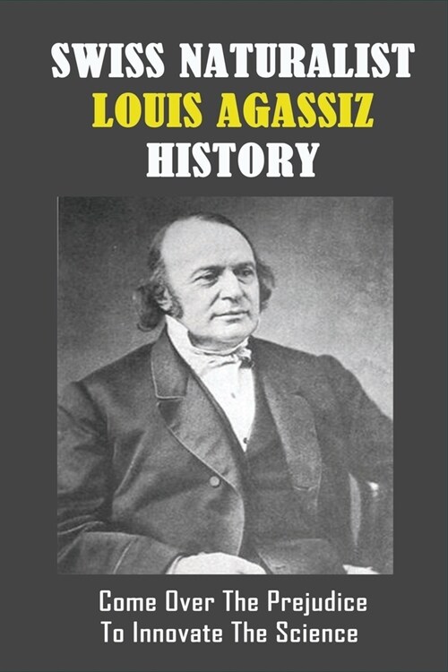 Swiss Naturalist Louis Agassiz History: Come Over The Prejudice To Innovate The Science: Louis Agassiz Biography (Paperback)