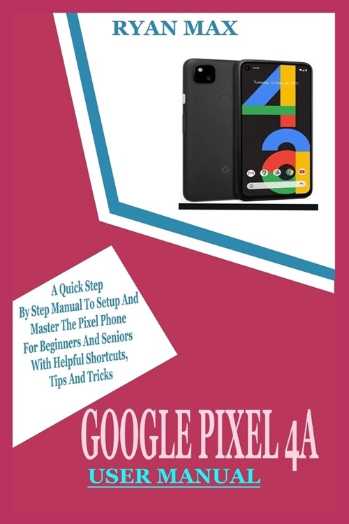 Google Pixel 4a User Manual: A Quick Step by Step Manual to Setup and Master the Pixel Phone for Beginners and Seniors with Helpful Shortcuts, Tips (Paperback)