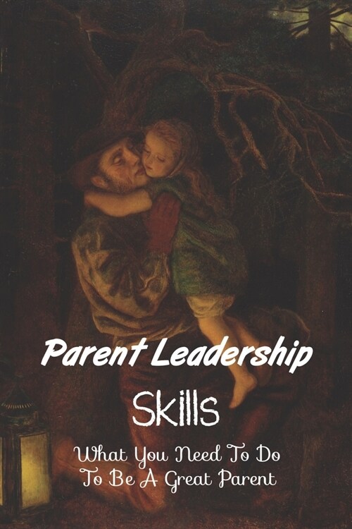 Parent Leadership Skills: What You Need To Do To Be A Great Parent: Parental Leadership At Home (Paperback)