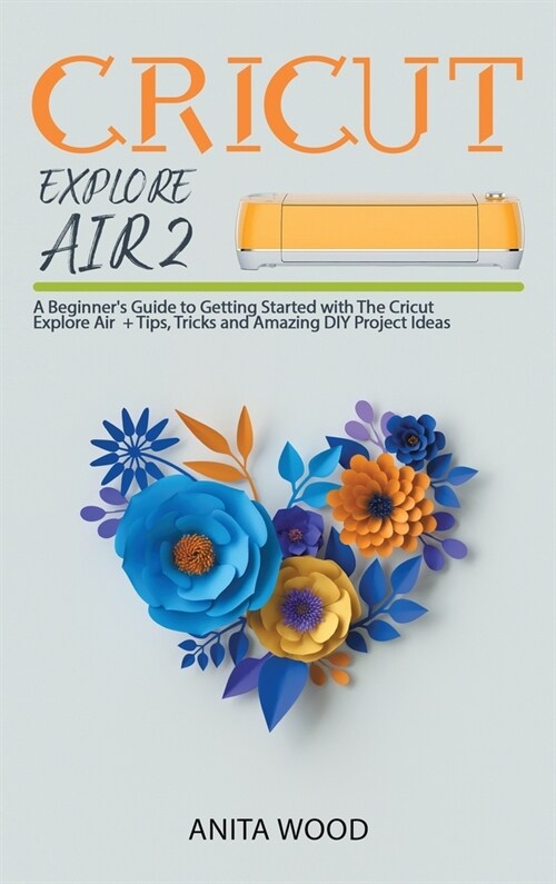 Cricut Explore Air 2: A Beginners Guide to Getting Started with the Cricut Explore Air + Amazing DIY Project + Tips and Tricks (Hardcover)