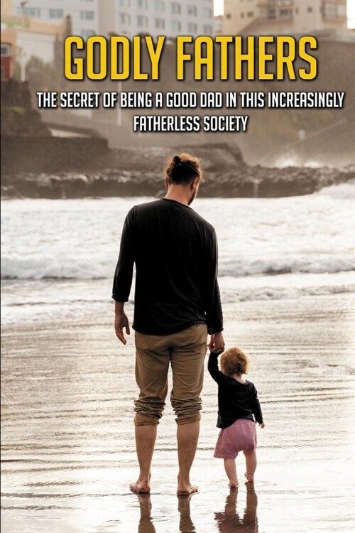 Godly Fathers: The Secret Of Being A Good Dad In This Increasingly Fatherless Society: Books About The Importance Of Fathers (Paperback)