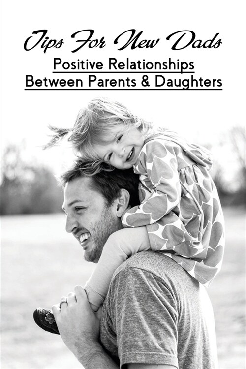 Tips For New Dads: Positive Relationships Between Parents & Daughters: Becoming A Dad For The First Time Book (Paperback)