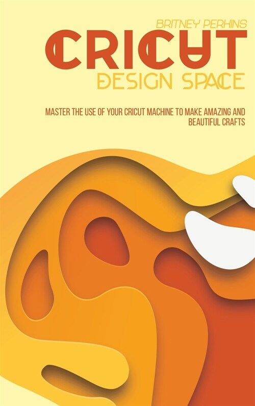 Cricut Design Space: Master The Use Of Your Cricut Machine To Make Amazing And Beautiful Crafts (Hardcover)