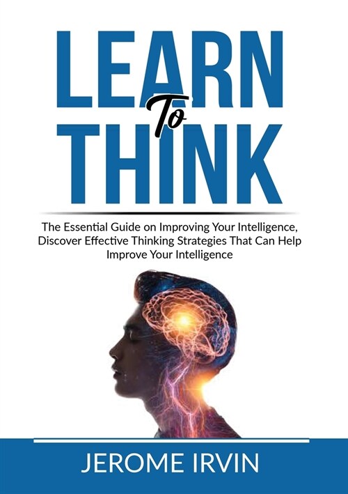 Learn to Think: The Essential Guide on Improving Your Intelligence, Discover Effective Thinking Strategies That Can Help Improve Your (Paperback)