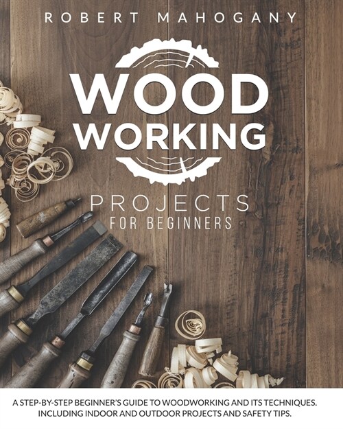 Woodworking Projects for Beginners: A Step-By-Step Beginners Guide To Woodworking and Its Techniques. Including Indoor and Outdoor Projects and Safet (Paperback)